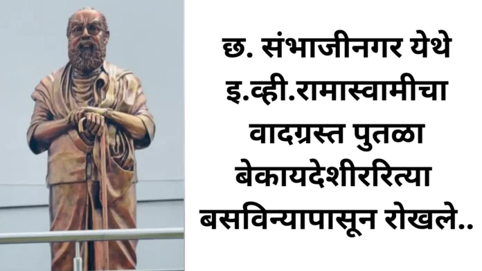 छ.संभाजीनगर येथे इ.व्ही.रामास्वामीचा वादग्रस्त पुतळा बेकायदेशीररित्या बसविन्यापासून रोखले